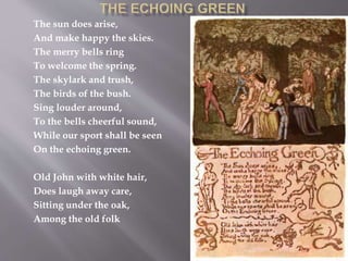 The sun does arise,
And make happy the skies.
The merry bells ring
To welcome the spring.
The skylark and trush,
The birds of the bush.
Sing louder around,
To the bells cheerful sound,
While our sport shall be seen
On the echoing green.
Old John with white hair,
Does laugh away care,
Sitting under the oak,
Among the old folk
 