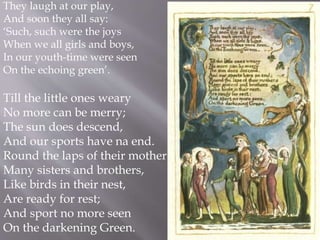 They laugh at our play,
And soon they all say:
‘Such, such were the joys
When we all girls and boys,
In our youth-time were seen
On the echoing green’.
Till the little ones weary
No more can be merry;
The sun does descend,
And our sports have na end.
Round the laps of their mother
Many sisters and brothers,
Like birds in their nest,
Are ready for rest;
And sport no more seen
On the darkening Green.
 