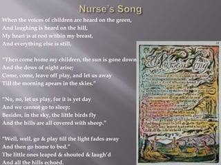 When the voices of children are heard on the green,
And laughing is heard on the hill,
My heart is at rest within my breast,
And everything else is still.
“Then come home my children, the sun is gone down
And the dews of night arise;
Come, come, leave off play, and let us away
Till the morning apears in the skies.”
“No, no, let us play, for it is yet day
And we cannot go to sleep;
Besides, in the sky, the little birds fly
And the hills are all covered with sheep.”
“Well, well, go & play till the light fades away
And then go home to bed.”
The little ones leaped & shouted & laugh’d
And all the hills echoèd.
 