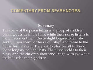 Summary
The scene of the poem features a group of children
playing outside in the hills, while their nurse listens to
them in contentment. As twilight begins to fall, she
gently urges them to “leave off play” and retire to the
house for the night. They ask to play on till bedtime,
for as long as the light lasts. The nurse yields to their
pleas, and the children shout and laugh with joy while
the hills echo their gladness.
 