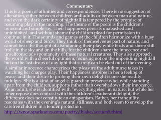 Commentary
This is a poem of affinities and correspondences. There is no suggestion of
alienation, either between children and adults or between man and nature,
and even the dark certainty of nightfall is tempered by the promise of
resuming play in the morning. The theme of the poem is the children’s
innocent and simple joy. Their happiness persists unabashed and
uninhibited, and without shame the children plead for permission to
continue in it. The sounds and games of the children harmonize with a busy
world of sheep and birds. They think of themselves as part of nature, and
cannot bear the thought of abandoning their play while birds and sheep still
frolic in the sky and on the hills, for the children share the innocence and
unselfconscious spontaneity of these natural creatures. They also approach
the world with a cheerful optimism, focusing not on the impending nightfall
but on the last drops of daylight that surely can be eked out of the evening.
A similar innocence characterizes the pleasure the adult nurse takes in
watching her charges play. Their happiness inspires in her a feeling of
peace, and their desire to prolong their own delight is one she readily
indulges. She is a kind of angelic, guardian presence who, while standing
apart from the children, supports rather than overshadows their innocence.
As an adult, she is identified with “everything else” in nature; but while her
inner repose does contrast with the children’s exuberant delight, the
difference does not constitute an antagonism. Rather, her tranquility
resonates with the evening’s natural stillness, and both seem to envelop the
carefree children in a tender protection.
http://www.sparknotes.com/poetry/blake/section5.rhtml
 
