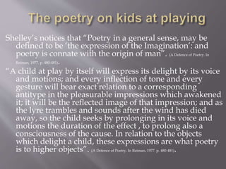 Shelley’s notices that “Poetry in a general sense, may be
defined to be ‘the expression of the Imagination’: and
poetry is connate with the origin of man”. (A Defence of Poetry. In
Reiman, 1977. p. 480-481).
“A child at play by itself will express its delight by its voice
and motions; and every inflection of tone and every
gesture will bear exact relation to a corresponding
antitype in the pleasurable impressions which awakened
it; it will be the reflected image of that impression; and as
the lyre trambles and sounds after the wind has died
away, so the child seeks by prolonging in its voice and
motions the duration of the effect , to prolong also a
consciousness of the cause. In relation to the objects
which delight a child, these expressions are what poetry
is to higher objects”. (A Defence of Poetry. In Reiman, 1977. p. 480-481).
 