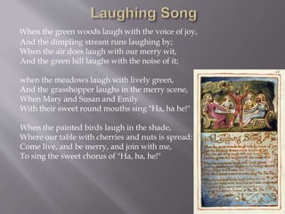 When the green woods laugh with the voice of joy,
And the dimpling stream runs laughing by;
When the air does laugh with our merry wit,
And the green hill laughs with the noise of it;
when the meadows laugh with lively green,
And the grasshopper laughs in the merry scene,
When Mary and Susan and Emily
With their sweet round mouths sing "Ha, ha he!"
When the painted birds laugh in the shade,
Where our table with cherries and nuts is spread:
Come live, and be merry, and join with me,
To sing the sweet chorus of "Ha, ha, he!"
 
