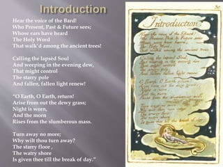 Hear the voice of the Bard!
Who Present, Past & Future sees;
Whose ears have heard
The Holy Word
That walk’d among the ancient trees!
Calling the lapsèd Soul
And weeping in the evening dew,
That might control
The starry pole
And fallen, fallen light renew!
“O Earth, O Earth, return!
Arise from out the dewy grass;
Night is worn,
And the morn
Rises from the slumberous mass.
Turn away no more;
Why wilt thou turn away?
The starry floor ,
The watry shore
Is given thee till the break of day.”
 