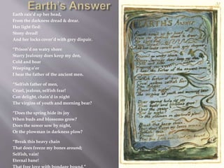 Earth rais’d up her head,
From the darkness dread & drear.
Her light fled:
Stony dread!
And her locks cover’d with grey dispair.
“Prison’d on watry shore
Starry Jealousy does keep my den,
Cold and hoar
Weeping o’er
I hear the father of the ancient men.
“Selfish father of men,
Cruel, jealous, selfish fear!
Can delight, chain’d in night
The virgins of youth and morning bear?
“Does the spring hide its joy
When buds and blossoms grow?
Does the sower sow by night,
Or the plowman in darkness plow?
“Break this heavy chain
That does freeze my bones around;
Selfish, vain!
Eternal bane!
 