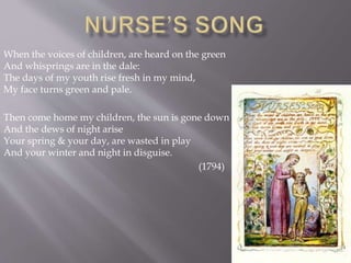 When the voices of children, are heard on the green
And whisprings are in the dale:
The days of my youth rise fresh in my mind,
My face turns green and pale.
Then come home my children, the sun is gone down
And the dews of night arise
Your spring & your day, are wasted in play
And your winter and night in disguise.
(1794)
 