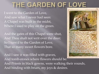 I went to the Garden of Love,
And saw what I never had seen:
A Chapel was built in the midst,
Where I used to play on the green.
And the gates of this Chapel were shut,
And Thou shalt not writ over the door;
So I turn'd to the Garden of Love,
That so many sweet flowers bore.
And I saw it was filled with graves,
And tomb-stones where flowers should be:
And Priests in black gowns, were walking their rounds,
And binding with briars, my joys & desires.
 