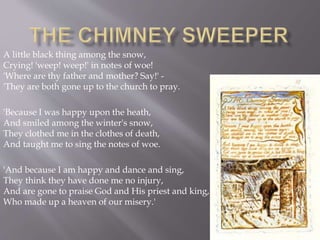 A little black thing among the snow,
Crying! 'weep! weep!' in notes of woe!
'Where are thy father and mother? Say!' -
'They are both gone up to the church to pray.
'Because I was happy upon the heath,
And smiled among the winter's snow,
They clothed me in the clothes of death,
And taught me to sing the notes of woe.
'And because I am happy and dance and sing,
They think they have done me no injury,
And are gone to praise God and His priest and king,
Who made up a heaven of our misery.'
 