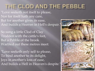 "Love seeketh not itself to please,
Nor for itself hath any care,
But for another gives its ease,
And builds a Heaven in Hell's despair."
So sung a little Clod of Clay
Trodden with the cattle's feet,
But a Pebble of the brook
Warbled out these metres meet:
"Love seeketh only self to please,
To bind another to its delight,
Joys in another's loss of ease,
And builds a Hell in Heaven's despite."
 