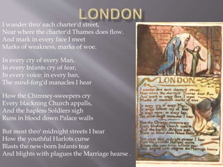 I wander thro' each charter'd street,
Near where the charter'd Thames does flow.
And mark in every face I meet
Marks of weakness, marks of woe.
In every cry of every Man,
In every Infants cry of fear,
In every voice: in every ban,
The mind-forg'd manacles I hear
How the Chimney-sweepers cry
Every blackning Church appalls,
And the hapless Soldiers sigh
Runs in blood down Palace walls
But most thro' midnight streets I hear
How the youthful Harlots curse
Blasts the new-born Infants tear
And blights with plagues the Marriage hearse .
 