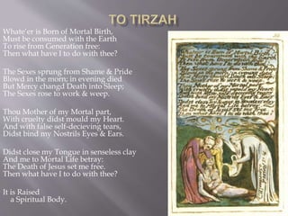 Whate’er is Born of Mortal Birth,
Must be consumed with the Earth
To rise from Generation free:
Then what have I to do with thee?
The Sexes sprung from Shame & Pride
Blowd in the morn; in evening died
But Mercy changd Death into Sleep;
The Sexes rose to work & weep.
Thou Mother of my Mortal part,
With cruelty didst mould my Heart.
And with false self-decieving tears,
Didst bind my Nostrils Eyes & Ears.
Didst close my Tongue in senseless clay
And me to Mortal Life betray:
The Death of Jesus set me free.
Then what have I to do with thee?
It is Raised
a Spiritual Body.
 