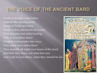 Youth of delight! come hither
And see the opening morn,
Image of Truth new-born.
Doubt is fled, and clouds of reason,
Dark disputes and artful teazing.
Folly is an endless maze;
Tangled roots perplex her ways;
How many have fallen there!
They stumble all night over bones of the dead;
And feel--they know not what but care;
And wish to lead others, when they should be led.
 
