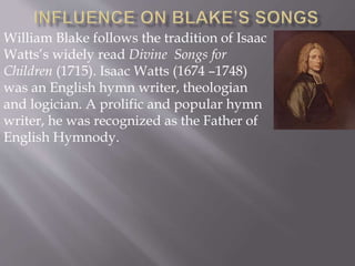 William Blake follows the tradition of Isaac
Watts’s widely read Divine Songs for
Children (1715). Isaac Watts (1674 –1748)
was an English hymn writer, theologian
and logician. A prolific and popular hymn
writer, he was recognized as the Father of
English Hymnody.
 