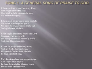 1 How glorious is our Heavenly King,
Who reigns above the sky!
How shall a child presume to sing
His dreadful majesty?
2 How great his power is none can tell,
Nor think how large his grace;
Not men below, nor saints that dwell
On high before his face.
3 Not angels that stand round the Lord
Can search his secret will;
But they perform his heavenly word,
And sing his praises still.
4 Then let me join this holy train,
And my first offerings bring;
Th' eternal God will not disdain
To hear an infant sing.
5 My heart resolves, my tongue obeys,
And angels shall rejoice
To hear their mighty Maker's praise
Sound from a feeble voice.
 