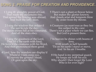 1 I sing th' almighty power of God,
That made the mountains rise,
That spread the flowing seas abroad,
And built the lofty skies.
2 I sing the wisdom that ordain'd
The sun to rule the day;
The moon shines full at his command,
And all the stars obey.
3 I sing the goodness of the Lord,
That fill'd the earth with food;
He form'd the creatures with his Word,
And then pronounced them good.
4 Lord, how thy wonders are display'd
Where'er I turn mine eye,
If I survey the ground I tread,
Or gaze upon the sky.
5 There's not a plant or flower below
But makes thy glories known;
And clouds arise and tempests blow
By order from thy throne.
6 Creatures (as num'rous as they be)
Are subject to thy care:
There's not a place where we can flee,
But God is present there.
7 In heaven he shines with beams of
love,
With wrath in hell beneath:
'Tis on his earth I stand or move,
And 'tis his air I breathe.
8 His hand is my perpetual guard,
He keeps me with his eye:
Why should I then forget the Lord
Who is for ever nigh?
 