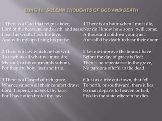 1 There is a God that reigns above,
Lord of the heavens, and earth, and seas:
I fear his wrath, I ask his love,
And with my lips I sing his praise.
2 There is a law which he has writ,
To teach us all what we must do;
My soul, to his commands submit,
For they are holy, just and true.
3 There is a Gospel of rich grace,
Whence sinners all their comfort draw;
Lord, I repent, and seek thy face;
For I have often broke thy law.
4 There is an hour when I must die,
Nor do I know how soon `twill come;
A thousand children young as I
Are call'd by death to hear their doom.
5 Let me improve the hours I have
Before the day of grace is fled;
There's no repentance in the grave,
No pardons offer'd to the dead.
6 Just as a tree cut down, that fell
To north, or southward, there it lies:
So man departs to heaven or hell,
Fix'd in the state wherein he dies.
 