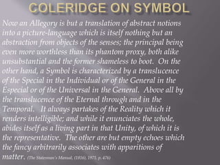 Now an Allegory is but a translation of abstract notions
into a picture-language which is itself nothing but an
abstraction from objects of the senses; the principal being
even more worthless than its phantom proxy, both alike
unsubstantial and the former shameless to boot. On the
other hand, a Symbol is characterized by a translucence
of the Special in the Individual or of the General in the
Especial or of the Universal in the General. Above all by
the translucence of the Eternal through and in the
Temporal. It always partakes of the Reality which it
renders intelligible; and while it enunciates the whole,
abides itself as a living part in that Unity, of which it is
the representative. The other are but empty echoes which
the fancy arbitrarily associates with apparitions of
matter. (The Statesman’s Manual, (1816), 1971. p. 476)
 