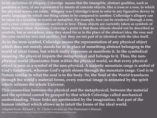In his definition of allegory, Coleridge means that the intangible, abstract qualities, such as
goodness or love, of are represented by means of concrete objects, like a cross or a rose, to which
the physical senses can relate. Allegory was Coleridge’s term to refer to any figurative device in
poetic language by which one thing comes to be compared to another. Colleridge’s allegory can
be taken as a synonim to symile or metaphor. For example, love can be rendered through a rose,
and a cross comes to represent sacrifice or love. Those objects are currently taken as symbols of
those abstract ideas. However, Coleridge’s point is that those objects should not be described as
symbols, but as metaphors, since they stand for or in the place of the abstract idea, the rose and
the cross stand for love and sacrifice, but they are not part of or identical with the idea itself.
As to the term symbol, Coleridge means the representation of any physical object
which does not merely stands for or in place of something abstract belonging to the
world of ideal forms, but which really expresses or manifests it. In the symbolical
meaning, the physical imparts the metaphysical and belongs to it. Thus, the non-
physical world illuminates from within the physical world, so that every physical
object is seen as a symbol of the non-physical. A majestic mountain range is ambol of
God’s handwork, whereas God’s spirit shines through the mountain range. God is to
Nature similar to what the soul is to the body. So, the Soul of the World transluces
through the world’s material forms, every external image is animated by the spirit
which informs the whole Universe.
This connection between the physical and the metaphysical, between the material
and the spiritual cannot be grasped by that which Coleridge called mechanical
understanding. Those links are aprehended by the imagination, that part of the
human intellect which allows us to intuit the forms of the ideal world.
Adapted from: Richard L. W. Clarke’s review on The Statesman’s Manual.
http://www.rlwclarke.net/Courses/LITS2002/2009-2010/06BColeridgeStatesman'sManual.pdf
 