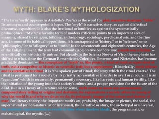 “The term ’myth’ appears in Aristotle's Poetics as the word for plot, narrative structure, "fable."
Its antonym and counterpoint is logos. The "myth" is narrative, story, as against dialectical
discourse, exposition; it is also the irrational or intuitive as against the systematically
philosophical. "Myth," a favorite term of modern criticism, points to an important area of
meaning, shared by religion, folklore, anthropology, sociology, psychoanalysis, and the fine
arts. In some of its habitual oppositions, it is contraposed to "history," or to "science," or to
"philosophy," or to "allegory" or to "truth." In the seventeenth and eighteenth centuries, the Age
of the Enlightenment, the term had commonly a pejorative connotation: a myth was a fiction —
scientifically or historically untrue. But already in the Scienza Nuova of Vico, the emphasis has
shifted to what, since the German Romanticists, Coleridge, Emerson, and Nietzsche, has become
gradually dominant — the conception of "myth" as, like poetry, a kind of truth or equivalent of
truth, not a competitor to historic or scientific truth but a supplement. Historically, myth follows
and is correlative to ritual; it is "the spoken part of ritual; the story which the ritual enacts." The
ritual is performed for a society by its priestly representative in order to avert or procure; it is an
"agendum" which is recurrently, permanently necessary, like harvests and human fertility, like
the initiation of the young into their society's culture and a proper provision for the future of the
dead. But in a Theory of Literature wider sense, myth comes to mean any anonymously
composed story telling of origins and destinies, the explanations a society offers its young of
why the world is and why we do as we do, its pedagogic images of the nature and destiny of
man. For literary theory, the important motifs are, probably, the image or picture, the social, the
supernatural (or non-naturalist or irrational), the narrative or story, the archetypal or universal,
the symbolic representation as events in time of our timeless ideals, the programmatic or
eschatological, the mystic. […]
 
