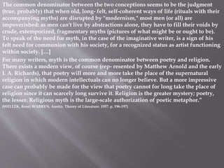 The common denominator between the two conceptions seems to be the judgment
(true, probably) that when old, long- felt, self-coherent ways of life (rituals with their
accompanying myths) are disrupted by "modernism," most men (or all) are
impoverished: as men can't live by abstractions alone, they have to fill their voids by
crude, extemporized, fragmentary myths (pictures of what might be or ought to be).
To speak of the need for myth, in the case of the imaginative writer, is a sign of his
felt need for communion with his society, for a recognized status as artist functioning
within society. […]
For many writers, myth is the common denominator between poetry and religion.
There exists a modern view, of course (rep- resented by Matthew Arnold and the early
I. A. Richards), that poetry will more and more take the place of the supernatural
religion in which modern intellectuals can no longer believe. But a more impressive
case can probably be made for the view that poetry cannot for long take the place of
religion since it can scarcely long survive it. Religion is the greater mystery; poetry,
the lesser. Religious myth is the large-scale authorization of poetic metaphor.”
(WELLEK, René; WARREN, Austin. Theory of Literature. 1957. p. 196-197)
 