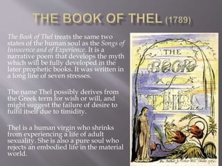 The Book of Thel treats the same two
states of the human soul as the Songs of
Innocence and of Experience. It is a
narrative poem that develops the myth
which will be fully developed in the
later prophetic books. It was written in
a long line of seven stresses.
The name Thel possibly derives from
the Greek term for wish or will, and
might suggest the failure of desire to
fulfil itself due to timidity.
Thel is a human virgin who shrinks
from experiencing a life of adult
sexuality. She is also a pure soul who
rejects an embodied life in the material
world.
 
