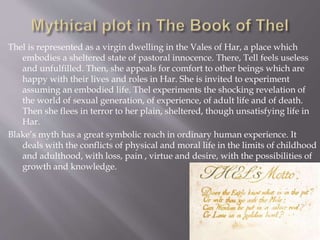 Thel is represented as a virgin dwelling in the Vales of Har, a place which
embodies a sheltered state of pastoral innocence. There, Tell feels useless
and unfulfilled. Then, she appeals for comfort to other beings which are
happy with their lives and roles in Har. She is invited to experiment
assuming an embodied life. Thel experiments the shocking revelation of
the world of sexual generation, of experience, of adult life and of death.
Then she flees in terror to her plain, sheltered, though unsatisfying life in
Har.
Blake’s myth has a great symbolic reach in ordinary human experience. It
deals with the conflicts of physical and moral life in the limits of childhood
and adulthood, with loss, pain , virtue and desire, with the possibilities of
growth and knowledge.
 