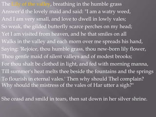 The Lily of the valley, breathing in the humble grass
Answer'd the lovely maid and said: "I am a watry weed,
And I am very small, and love to dwell in lowly vales;
So weak, the gilded butterfly scarce perches on my head;
Yet I am visited from heaven, and he that smiles on all
Walks in the valley and each morn over me spreads his hand,
Saying: 'Rejoice, thou humble grass, thou new-born lily flower,
Thou gentle maid of silent valleys and of modest brooks;
For thou shalt be clothed in light, and fed with morning manna,
Till summer's heat melts thee beside the fountains and the springs
To flourish in eternal vales.' Then why should Thel complain?
Why should the mistress of the vales of Har utter a sigh?"
She ceasd and smild in tears, then sat down in her silver shrine.
 