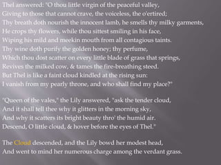 Thel answered: "O thou little virgin of the peaceful valley,
Giving to those that cannot crave, the voiceless, the o'ertired;
Thy breath doth nourish the innocent lamb, he smells thy milky garments,
He crops thy flowers, while thou sittest smiling in his face,
Wiping his mild and meekin mouth from all contagious taints.
Thy wine doth purify the golden honey; thy perfume,
Which thou dost scatter on every little blade of grass that springs,
Revives the milked cow, & tames the fire-breathing steed.
But Thel is like a faint cloud kindled at the rising sun:
I vanish from my pearly throne, and who shall find my place?"
"Queen of the vales," the Lily answered, "ask the tender cloud,
And it shall tell thee why it glitters in the morning sky,
And why it scatters its bright beauty thro' the humid air.
Descend, O little cloud, & hover before the eyes of Thel."
The Cloud descended, and the Lily bowd her modest head,
And went to mind her numerous charge among the verdant grass.
 