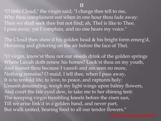 II
"O little Cloud," the virgin said, "I charge thee tell to me,
Why thou complainest not when in one hour thou fade away:
Then we shall seek thee but not find; ah, Thel is like to Thee.
I pass away, yet I complain, and no one hears my voice."
The Cloud then shew'd his golden head & his bright form emerg'd,
Hovering and glittering on the air before the face of Thel.
"O virgin, know'st thou not our steeds drink of the golden springs
Where Luvah doth renew his horses? Look'st thou on my youth,
And fearest thou because I vanish and am seen no more,
Nothing remains? O maid, I tell thee, when I pass away,
It is to tenfold life, to love, to peace, and raptures holy:
Unseen descending, weigh my light wings upon balmy flowers,
And court the fair eyed dew, to take me to her shining tent:
The weeping virgin trembling kneels before the risen sun,
Till we arise link'd in a golden band, and never part,
But walk united, bearing food to all our tender flowers.“
Self Consciousness!!!
 