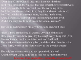 "Dost thou O little Cloud? I fear that I am not like thee;
For I walk through the vales of Har and smell the sweetest flowers,
But I feed not the little flowers; I hear the warbling birds,
But I feed not the warbling birds; they fly and seek their food;
But Thel delights in these no more, because I fade away,
And all shall say, 'Without a use this shining woman liv'd,
Or did she only live to be at death the food of worms?'"
The Cloud reclind upon his airy throne and answer'd thus:
"Then if thou art the food of worms, O virgin of the skies,
How great thy use, how great thy blessing! Every thing that lives
Lives not alone, nor for itself; fear not, and I will call
The weak worm from its lowly bed, and thou shalt hear its voice.
Come forth, worm of the silent valley, to thy pensive queen."
The helpless worm arose, and sat upon the Lily's leaf,
And the bright Cloud saild on, to find his partner in the vale.
To escape from mortality… Sexuality, procreation!!!
 
