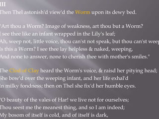 III
Then Thel astonish'd view'd the Worm upon its dewy bed.
"Art thou a Worm? Image of weakness, art thou but a Worm?
I see thee like an infant wrapped in the Lily's leaf;
Ah, weep not, little voice, thou can'st not speak, but thou can'st weep
Is this a Worm? I see thee lay helpless & naked, weeping,
And none to answer, none to cherish thee with mother's smiles."
The Clod of Clay heard the Worm's voice, & raisd her pitying head;
She bow'd over the weeping infant, and her life exhal'd
In milky fondness; then on Thel she fix'd her humble eyes.
"O beauty of the vales of Har! we live not for ourselves;
Thou seest me the meanest thing, and so I am indeed;
My bosom of itself is cold, and of itself is dark,
 