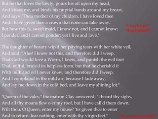But he that loves the lowly, pours his oil upon my head,
And kisses me, and binds his nuptial bands around my breast,
And says: 'Thou mother of my children, I have loved thee
And I have given thee a crown that none can take away.'
But how this is, sweet maid, I know not, and I cannot know;
I ponder, and I cannot ponder; yet I live and love."
The daughter of beauty wip'd her pitying tears with her white veil,
And said: "Alas! I knew not this, and therefore did I weep.
That God would love a Worm, I knew, and punish the evil foot
That, wilful, bruis'd its helpless form; but that he cherish'd it
With milk and oil I never knew; and therefore did I weep,
And I complaind in the mild air, because I fade away,
And lay me down in thy cold bed, and leave my shining lot."
"Queen of the vales," the matron Clay answered, "I heard thy sighs,
And all thy moans flew o'er my roof, but I have call'd them down.
Wilt thou, O Queen, enter my house? 'tis given thee to enter
And to return: fear nothing, enter with thy virgin feet."
Simplicity!!!
Humbleness!!!
The world of death!!!
 