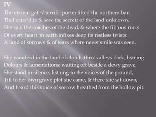 IV
The eternal gates' terrific porter lifted the northern bar:
Thel enter'd in & saw the secrets of the land unknown.
She saw the couches of the dead, & where the fibrous roots
Of every heart on earth infixes deep its restless twists:
A land of sorrows & of tears where never smile was seen.
She wanderd in the land of clouds thro' valleys dark, listning
Dolours & lamentations; waiting oft beside a dewy grave,
She stood in silence, listning to the voices of the ground,
Till to her own grave plot she came, & there she sat down,
And heard this voice of sorrow breathed from the hollow pit:
 