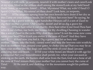 Nourish’d with milk, ye serpents, nourish’d with mother’s tears and cares!Look
at my eyes, blind as the orbless skull among the stones!Look at my bald head!
Hark! listen, ye serpents, listen! …What, Myratana! What, my wife! O Soul! O
Spirit! O Fire!What, Myratana! art thou dead? Look here, ye serpents,
look! 30The serpents sprung from her own bowels have drain’d her dry as
this.Curse on your ruthless heads, for I will bury her even here!’ So saying, he
began to dig a grave with his agèd hands;But Heuxos call’d a son of Zazel to
dig their mother a grave. ‘Old Cruelty, desist! and let us dig a grave for
thee. 35Thou hast refus’d our charity, thou hast refus’d our food,Thou hast
refus’d our clothes, our beds, our houses for thy dwelling,Choosing to wander
like a son of Zazel in the rocks.Why dost thou curse? Is not the curse now come
upon your head?Was it not you enslav’d the sons of Zazel? And they have
curs’d, 40And now you feel it. Dig a grave, and let us bury our
mother.’ ‘There, take the body, cursèd sons! and may the heavens rain wrathAs
thick as northern fogs, around your gates, to choke you up!That you may lie as
now your mother lies, like dogs cast out,The stink of your dead carcases
annoying man and beast, 45Till your white bones are bleach’d with age for
a memorial.No! your remembrance shall perish; for, when your carcasesLie
stinking on the earth, the buriers shall arise from the East,And not a bone of all
the sons of Tiriel remain.Bury your mother! but you cannot bury the curse of
Tiriel.’ 50 He ceas’d, and darkling o’er the mountains sought his pathless
way.
 