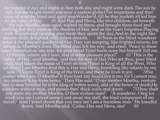 II
He wander’d day and night: to him both day and night were dark.The sun he
felt, but the bright moon was now a useless globe:O’er mountains and thro’
vales of woe the blind and agèd manWander’d, till he that leadeth all led him
to the vales of Har. 55 And Har and Heva, like two children, sat beneath
the oak:Mnetha, now agèd, waited on them, and brought them food and
clothing;But they were as the shadow of Har, and as the years forgotten.Playing
with flowers and running after birds they spent the day,And in the night like
infants slept, delighted with infant dreams. 60 Soon as the blind wanderer
enter’d the pleasant gardens of Har,They ran weeping, like frighted infants, for
refuge in Mnetha’s arms.The blind man felt his way, and cried: ‘Peace to these
open doors!Let no one fear, for poor blind Tiriel hurts none but himself.Tell me,
O friends, where am I now, and in what pleasant place?’ 65 ‘This is the
valley of Har,’ said Mnetha, ‘and this the tent of Har.Who art thou, poor blind
man, that takest the name of Tiriel on thee?Tiriel is King of all the West. Who
art thou? I am Mnetha;And this is Har and Heva, trembling like infants by my
side.’ ‘I know Tiriel is King of the West, and there he lives in joy. 70No
matter who I am, O Mnetha! If thou hast any food,Give it me; for I cannot stay;
my journey is far from hence.’ Then Har said: ‘O my mother Mnetha, venture
not so near him;For he is the king of rotten wood, and of the bones of death;He
wanders without eyes, and passes thro’ thick walls and doors. 75Thou shalt
not smite my mother Mnetha, O thou eyeless man!’ 2 ‘A wanderer, I beg for
food: you see I cannot weep:I cast away my staff, the kind companion of my
travel, 3And I kneel down that you may see I am a harmless man.’ He kneelèd
down. And Mnetha said: ‘Come, Har and Heva, rise! 80
 