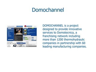 Domochannel

   DOMOCHANNEL is a project
   designed to provide innovative
   services to Domotecnica, a
   franchising network including
   more than 1200 thermohydraulic
   companies in partnership with 60
   leading manufacturing companies.
 