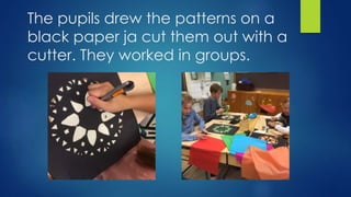 The pupils drew the patterns on a
black paper ja cut them out with a
cutter. They worked in groups.
 