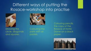 Different ways of putting the
Rosace-workshop into practise
Drawing the
circle, diagonals
and squares.
Colouring the
parts with oil
pastels.
Colouring pencils,
the copy of the
Rosace of Notre
Dame on a black
paper.
 