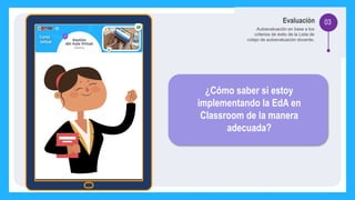 03
Evaluación
Autoevaluación en base a los
criterios de éxito de la Lista de
cotejo de autoevaluación docente.
¿Cómo saber si estoy
implementando la EdA en
Classroom de la manera
adecuada?
 