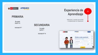 01
Experiencia de
Aprendizaje
Selección y revisión de la EdA
a implementar en Classroom
PRIMARIA
SECUNDARIA
5to grado
EdA N°10
Actividad N°1
1er grado
EdA N°1
Actividad N°14
 