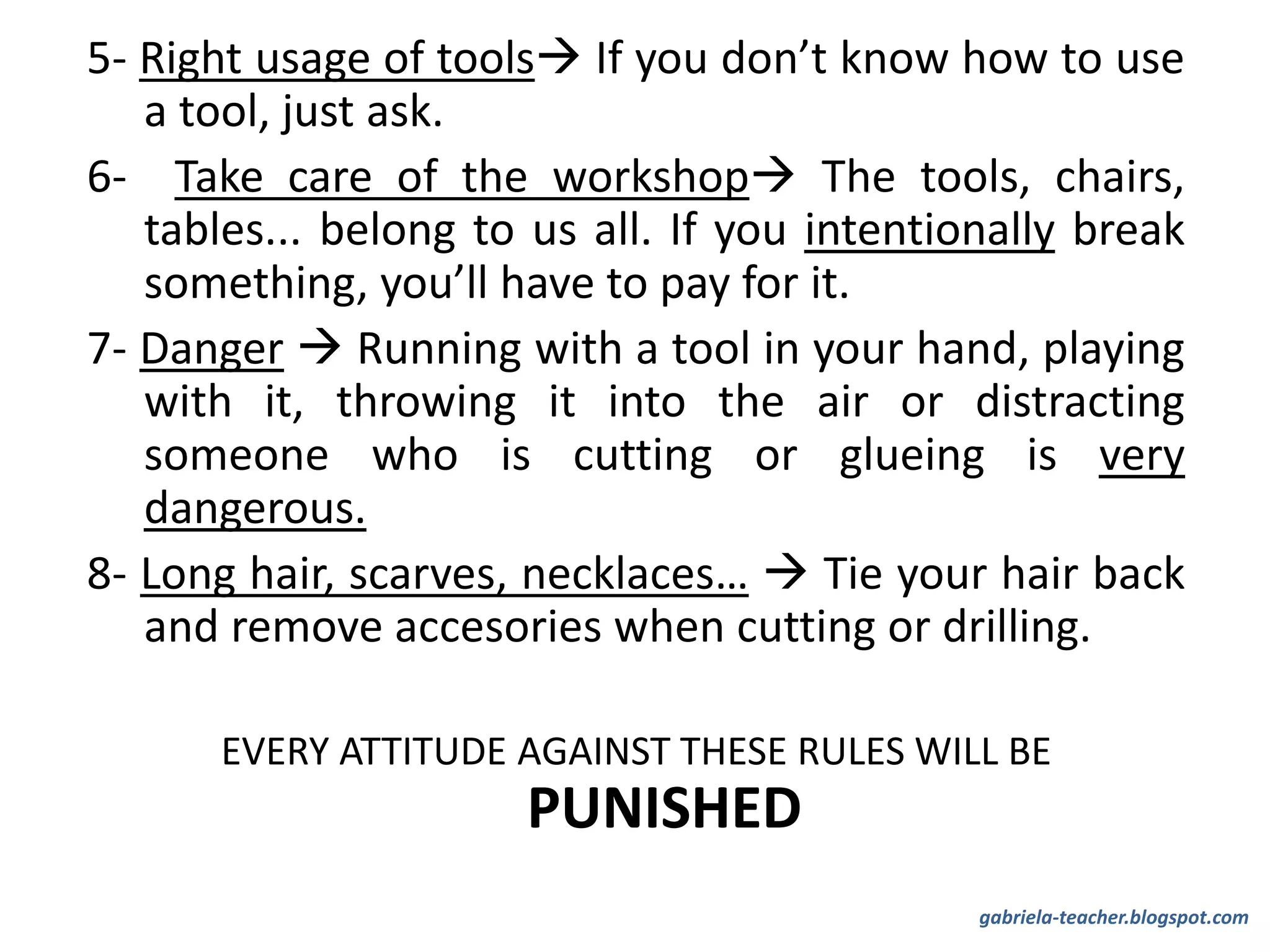 5- Right usage of tools If you don’t know how to use
a tool, just ask.
6- Take care of the workshop The tools, chairs,
tables... belong to us all. If you intentionally break
something, you’ll have to pay for it.
7- Danger  Running with a tool in your hand, playing
with it, throwing it into the air or distracting
someone who is cutting or glueing is very
dangerous.
8- Long hair, scarves, necklaces…  Tie your hair back
and remove accesories when cutting or drilling.
EVERY ATTITUDE AGAINST THESE RULES WILL BE
PUNISHED
gabriela-teacher.blogspot.com
 