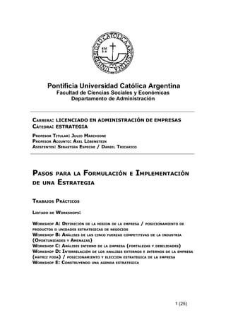 Pontificia Universidad Católica Argentina
               Facultad de Ciencias Sociales y Económicas
                     Departamento de Administración



CARRERA: LICENCIADO EN ADMINISTRACIÓN DE EMPRESAS
CÁTEDRA: ESTRATEGIA
PROFESOR TITULAR: JULIO MARCHIONE
PROFESOR ADJUNTO: AXEL LÖBENSTEIN
ASISTENTES: SEBASTIÁN ESPECHE / DANIEL TRICARICO




PASOS          PARA LA      FORMULACIÓN          E   IMPLEMENTACIÓN
DE UNA         ESTRATEGIA

TRABAJOS PRÁCTICOS

LISTADO   DE   WORKSHOPS:

WORKSHOP A: DEFINICIÓN      DE LA MISION DE LA EMPRESA   /   POSICIONAMIENTO DE
PRODUCTOS O UNIDADES ESTRATEGICAS DE NEGOCIOS
WORKSHOP B: ANÁLISIS DE LAS CINCO FUERZAS COMPETITIVAS DE LA INDUSTRIA
(OPORTUNIDADES Y AMENAZAS)
WORKSHOP C: ANÁLISIS INTERNO DE LA EMPRESA (FORTALEZAS Y DEBILIDADES)
WORKSHOP D: INTERRELACIÓN DE LOS ANALISIS EXTERNOS E INTERNOS DE LA EMPRESA
(MATRIZ FODA) / POSICIONAMIENTO Y ELECCION ESTRATEGICA DE LA EMPRESA
WORKSHOP E: CONSTRUYENDO UNA AGENDA ESTRATEGIC