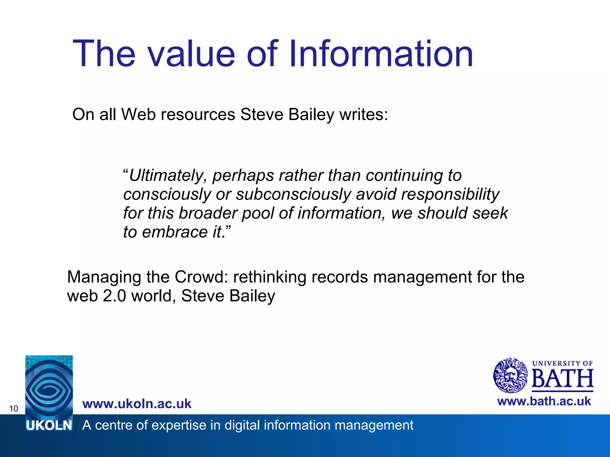 The value of Information On all Web resources Steve Bailey writes: “ Ultimately, perhaps rather than continuing to consciously or subconsciously avoid responsibility for this broader pool of information, we should seek to embrace it .” Managing the Crowd: rethinking records management for the web 2.0 world, Steve Bailey 