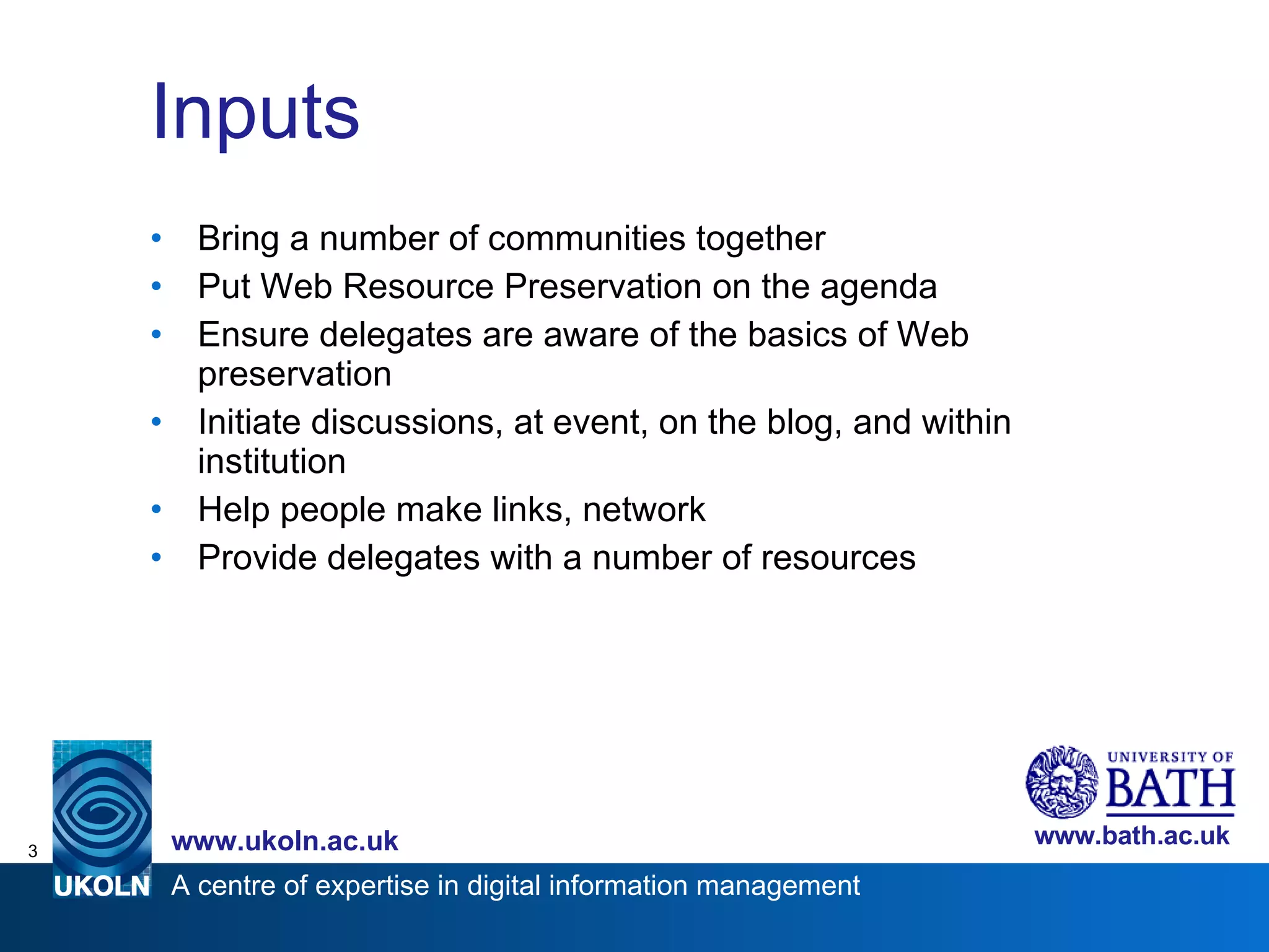 Inputs Bring a number of communities together Put Web Resource Preservation on the agenda Ensure delegates are aware of the basics of Web preservation Initiate discussions, at event, on the blog, and within institution Help people make links, network  Provide delegates with a number of resources 