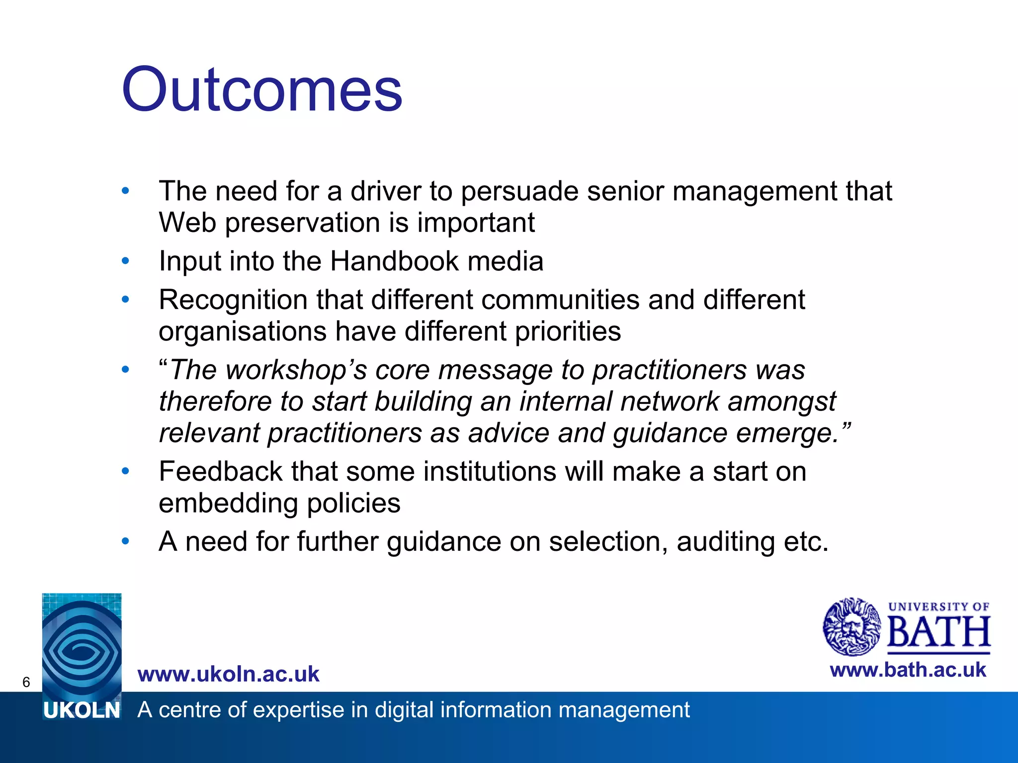 Outcomes The need for a driver to persuade senior management that Web preservation is important Input into the Handbook media Recognition that different communities and different organisations have different priorities  “ The workshop’s core message to practitioners was therefore to start building an internal network amongst relevant practitioners as advice and guidance emerge.” Feedback that some institutions will make a start on embedding policies A need for further guidance on selection, auditing etc. 