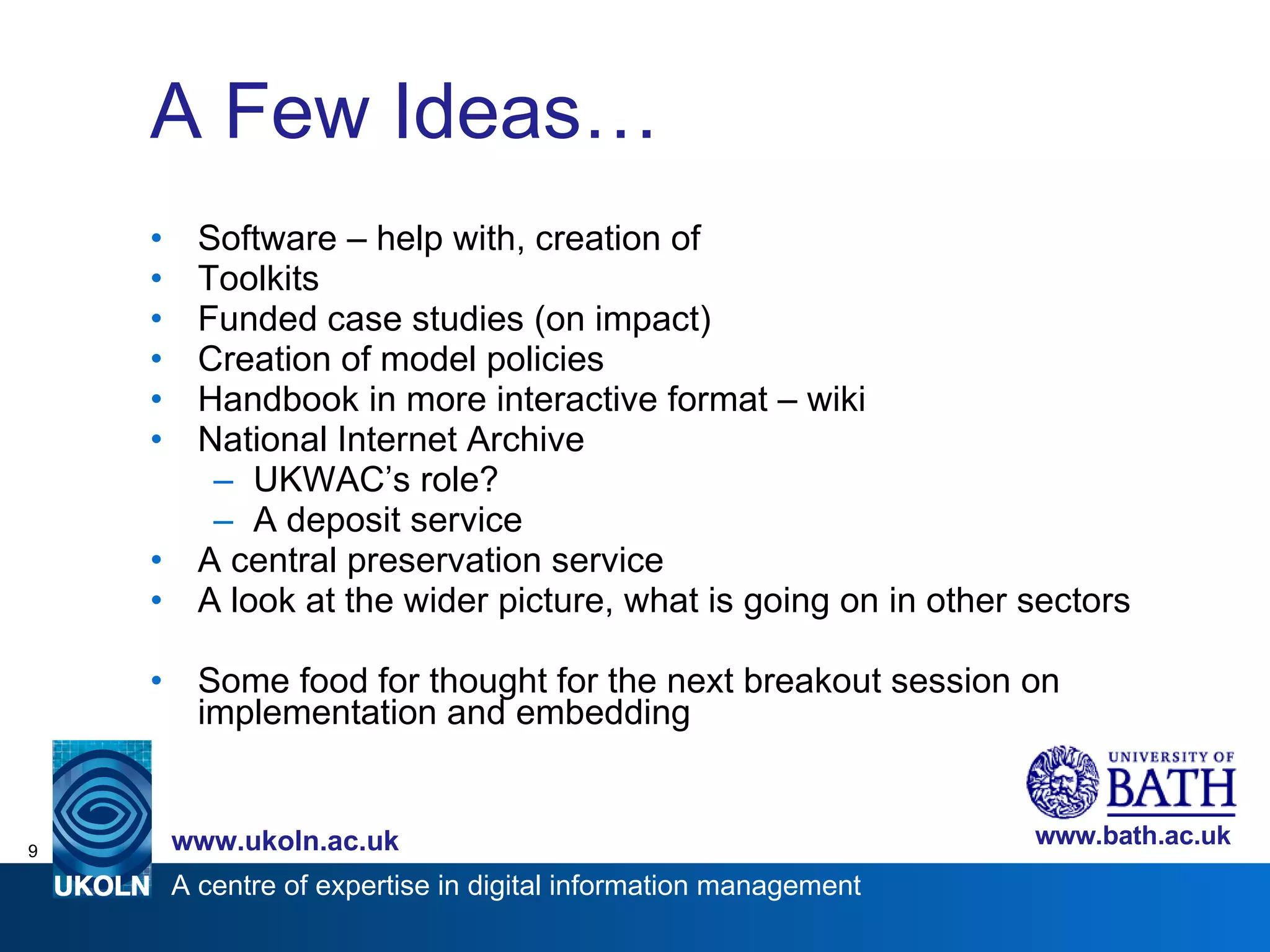 A Few Ideas… Software – help with, creation of Toolkits Funded case studies (on impact) Creation of model policies Handbook in more interactive format – wiki National Internet Archive UKWAC’s role?  A deposit service A central preservation service  A look at the wider picture, what is going on in other sectors Some food for thought for the next breakout session on implementation and embedding 