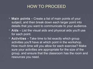 HOW TO PROCEED
 Main points – Create a list of main points of your
subject, and then break down each larger point into
details that you want to communicate to your audience.
 Aids – List the visual aids and physical aids you'll use
for each point.
 Activities – Take time to list exactly which group
activities you'll have at which point in the workshop.
How much time will you allow for each exercise? Make
sure your activities are appropriate for the size of the
group, and ensure that the classroom has the room and
resources you need.

 