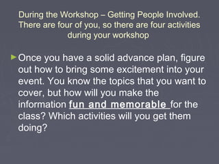 During the Workshop – Getting People Involved.
There are four of you, so there are four activities
during your workshop
► Once

you have a solid advance plan, figure
out how to bring some excitement into your
event. You know the topics that you want to
cover, but how will you make the
information fun and memorable for the
class? Which activities will you get them
doing?

 