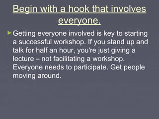 Begin with a hook that involves
everyone.
► Getting

everyone involved is key to starting
a successful workshop. If you stand up and
talk for half an hour, you're just giving a
lecture – not facilitating a workshop.
Everyone needs to participate. Get people
moving around.

 