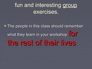 fun and interesting group
exercises.
► The people in this class should remember

for
the rest of their lives
what they learn in your workshop

 